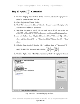 Analysis And Design Of Four Storied RC Building Using SAP2000 v14
For any suggestions and queries please write to Mr. VIJAY N. KHOSE, vijaynkhose@gmail.com
Page 34 of 44
Step 12 Apply 







VB
VB
Correction
A. Click the Display Menu > Show Tables command, which will display Choose
tables for Display Window (Fig. 34).
B. Check the Structural Output Option.
C. Click OK button on the Choose Tables for Display, which will display tables
Base Reactions and Modal Information.
D. Note Base reactions for DEAD, DEAD SLAB, DEAD WALL, DEAD FF and
DEAD RT, LIVE and LIVE ROOF and compare it with manual load calculations.
E. Also note the Base Shear ( XVB ) in X Direction (Global FX force for EQ – X Load
Case) and Base Shear ( YVB ) in Y Direction (Global FY force for EQ – Y Load
Case).
F. Calculate Base shear in X direction ( XVB ) and Base shear in Y direction ( YVB )
as per IS 1893: 2002 provisions, and calculate 







X
X
VB
VB
and 







Y
Y
VB
VB
G. Click the Define menu > Load Cases command, which will display the Analysis
Fig. 34 Choose Tables for Display- Window
 