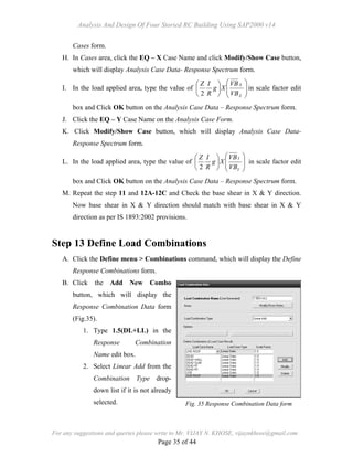 Analysis And Design Of Four Storied RC Building Using SAP2000 v14
For any suggestions and queries please write to Mr. VIJAY N. KHOSE, vijaynkhose@gmail.com
Page 35 of 44
Cases form.
H. In Cases area, click the EQ – X Case Name and click Modify/Show Case button,
which will display Analysis Case Data- Response Spectrum form.
I. In the load applied area, type the value of 













X
X
VB
VB
Xg
R
IZ
2
in scale factor edit
box and Click OK button on the Analysis Case Data – Response Spectrum form.
J. Click the EQ – Y Case Name on the Analysis Case Form.
K. Click Modify/Show Case button, which will display Analysis Case Data-
Response Spectrum form.
L. In the load applied area, type the value of 













Y
Y
VB
VB
Xg
R
IZ
2
in scale factor edit
box and Click OK button on the Analysis Case Data – Response Spectrum form.
M. Repeat the step 11 and 12A-12C and Check the base shear in X & Y direction.
Now base shear in X & Y direction should match with base shear in X & Y
direction as per IS 1893:2002 provisions.
Step 13 Define Load Combinations
A. Click the Define menu > Combinations command, which will display the Define
Response Combinations form.
B. Click the Add New Combo
button, which will display the
Response Combination Data form
(Fig.35).
1. Type 1.5(DL+LL) in the
Response Combination
Name edit box.
2. Select Linear Add from the
Combination Type drop-
down list if it is not already
selected. Fig. 35 Response Combination Data form
 