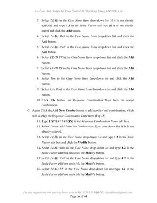 Analysis And Design Of Four Storied RC Building Using SAP2000 v14
For any suggestions and queries please write to Mr. VIJAY N. KHOSE, vijaynkhose@gmail.com
Page 36 of 44
3. Select DEAD in the Case Name from drop-down list (if it is not already
selected) and type 1.5 in the Scale Factor edit box (if it is not already
there) and click the Add button.
4. Select DEAD Slab in the Case Name from drop-down list and click the
Add button.
5. Select DEAD Wall in the Case Name from drop-down list and click the
Add button.
6. Select DEAD FF in the Case Name from drop-down list and click the Add
button.
7. Select DEAD RT in the Case Name from drop-down list and click the Add
button.
8. Select Live in the Case Name from drop-down list and click the Add
button.
9. Select Live Roof in the Case Name from drop-down list and click the Add
button.
10. Click OK button on Response Combination Data form to accept
combination.
C. Again Click the Add New Combo button to add another load combination, which
will display the Response Combination Data form (Fig.35).
11. Type 1.2(DL+LL+EQX) in the Response Combination Name edit box.
12. Select Linear Add from the Combination Type drop-down list if it is not
already selected.
13. Select DEAD in the Case Name drop-down list and type 1.2 in the Scale
Factor edit box and click the Modify button.
14. Select DEAD Slab in the Case Name drop-down list and type 1.2 in the
Scale Factor edit box and click the Modify button.
15. Select DEAD Wall in the Case Name drop-down list and type 1.2 in the
Scale Factor edit box and click the Modify button.
16. Select DEAD FF in the Case Name drop-down list and type 1.2 in the
Scale Factor edit box and click the Modify button.
 