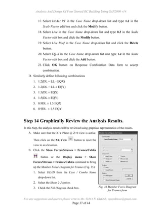 Analysis And Design Of Four Storied RC Building Using SAP2000 v14
For any suggestions and queries please write to Mr. VIJAY N. KHOSE, vijaynkhose@gmail.com
Page 37 of 44
17. Select DEAD RT in the Case Name drop-down list and type 1.2 in the
Scale Factor edit box and click the Modify button.
18. Select Live in the Case Name drop-down list and type 0.3 in the Scale
Factor edit box and click the Modify button.
19. Select Live Roof in the Case Name drop-down list and click the Delete
button.
20. Select EQ-X in the Case Name drop-down list and type 1.2 in the Scale
Factor edit box and click the Add button.
21. Click OK button on Response Combination Data form to accept
combination.
D. Similarly define following combinations
1. 1.2(DL + LL - EQX)
2. 1.2(DL + LL ± EQY)
3. 1.5(DL ± EQX)
4. 1.5(DL ± EQY)
5. 0.9DL ± 1.5 EQX
6. 0.9DL ± 1.5 EQY
Step 14 Graphically Review the Analysis Results.
In this Step, the analysis results will be reviewed using graphical representation of the results.
A. Make sure that the X-Y Plane @ Z=0 view is active.
Then click on the XZ View button to reset the
view to an elevation.
B. Click the Show Forces/Stresses > Frames/Cables
button or the Display menu > Show
Forces/Stresses > Frames/Cables command to bring
up the Member Force Diagram for Frames (Fig. 35).
1. Select DEAD from the Case / Combo Name
drop-down list.
2. Select the Shear 2-2 option.
3. Check the Fill Diagram check box. Fig. 36 Member Force Diagram
for Frames form
 