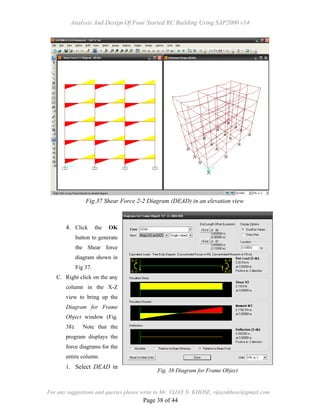 Analysis And Design Of Four Storied RC Building Using SAP2000 v14
For any suggestions and queries please write to Mr. VIJAY N. KHOSE, vijaynkhose@gmail.com
Page 38 of 44
4. Click the OK
button to generate
the Shear force
diagram shown in
Fig 37.
C. Right click on the any
column in the X-Z
view to bring up the
Diagram for Frame
Object window (Fig.
38). Note that the
program displays the
force diagrams for the
entire column.
1. Select DEAD in
Fig.37 Shear Force 2-2 Diagram (DEAD) in an elevation view
Fig. 38 Diagram for Frame Object
 