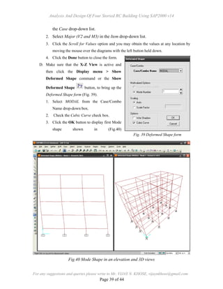Analysis And Design Of Four Storied RC Building Using SAP2000 v14
For any suggestions and queries please write to Mr. VIJAY N. KHOSE, vijaynkhose@gmail.com
Page 39 of 44
the Case drop-down list.
2. Select Major (V2 and M3) in the Item drop-down list.
3. Click the Scroll for Values option and you may obtain the values at any location by
moving the mouse over the diagrams with the left button held down.
4. Click the Done button to close the form.
D. Make sure that the X-Z View is active and
then click the Display menu > Show
Deformed Shape command or the Show
Deformed Shape button, to bring up the
Deformed Shape form (Fig. 39).
1. Select MODAL from the Case/Combo
Name drop-down box.
2. Check the Cubic Curve check box.
3. Click the OK button to display first Mode
shape shown in (Fig.40)
Fig. 39 Deformed Shape form
Fig.40 Mode Shape in an elevation and 3D views
 