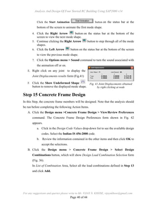 Analysis And Design Of Four Storied RC Building Using SAP2000 v14
For any suggestions and queries please write to Mr. VIJAY N. KHOSE, vijaynkhose@gmail.com
Page 40 of 44
Click the Start Animation button on the status bar at the
bottom of the screen to animate the first mode shape.
4. Click the Right Arrow button on the status bar at the bottom of the
screen to view the next mode shape.
5. Continue clicking the Right Arrow button to step through all of the mode
shapes.
6. Click the Left Arrow button on the status bar at the bottom of the screen
to view the previous mode shape.
7. Click the Options menu > Sound command to turn the sound associated with
the animation off or on.
E. Right click on any joint to display the
Joint Displacements results form (Fig.41)
F. Click the Show Undeformed Shape
button to remove the displayed mode shape.
Step 15 Concrete Frame Design
In this Step, the concrete frame members will be designed. Note that the analysis should
be run before completing the following Action Items.
A. Click the Design menu >Concrete Frame Design > View/Review Preferences
command. The Concrete Frame Design Preferences form shown in Fig. 42
appears.
a. Click in the Design Code Values drop-down list to see the available design
codes. Select the Indian IS 456-2000 code.
b. Review the information contained in the other items and then click OK to
accept the selections.
B. Click the Design menu > Concrete Frame Design > Select Design
Combinations button, which will show Design Load Combination Selection form
(Fig. 36).
In List of Combination Area, Select all the load combinations defined in Step 13
and click Add.
Fig. 41 Joint Displacements obtained
by right clicking at node
 