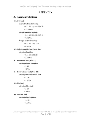 Analysis And Design Of Four Storied RC Building Using SAP2000 v14
For any suggestions and queries please write to Mr. VIJAY N. KHOSE, vijaynkhose@gmail.com
Page 43 of 44
APPENDIX
A. Load calculations
A.1. Wall load
External wall load intensity
= 0.23 X 1 X (3.1-0.45) X 20
= 12.19kN/m.
Internal wall load intensity
= 0.15 X 1 X (3.1-0.45) X 20
= 7.95kN/m.
Parapet wall load intensity
= 0.23 X 1 X 1.5 X 20
= 6.9kN/m.
A.2. Slab (Self weight) load (Dead Slab)
Intensity of slab load
= 0.15 X 1 X 1 X 25
= 3.75kN/m.
A.3. Floor finish load (Dead FF)
Intensity of floor finish load
= 1 X 1
= 1kN/m.
A.4 Roof treatment load (Dead RT)
Intensity of roof treatment load
= 1.5 X 1
= 1.5kN/m.
A.5. Live load
Intensity of live load
= 3 X 1
= 3kN/m.
A.6. Live roof load
Intensity of live roof load
= 1.5 X 1
= 1.5kN/m.
 
