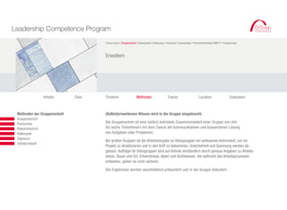 Leadership Competence Program
                                               Trainer-Input I Gruppenarbeit I Rollenspiele I Diskussion I Planspiel I Casestudies I Persönlichkeitstest MBTI ® I Projektarbeit



                                               Erweitern




                             Inhalte   Ziele   Timeline                      Methoden                      Trainer                       Location                       Evaluation



		   	    Methoden der Gruppenarbeit           (Selbst)erworbenes Wissen wird in die Gruppe eingebracht.
			       Gruppenbericht
			       Pantomime                            Die Gruppenarbeit ist eine zeitlich befristete Zusammenarbeit einer Gruppe von drei
			       Plakatmitschrift                     bis sechs Teilnehmern mit dem Zweck der kommunikativen und kooperativen Lösung
			       Rollenspiel                          von Aufgaben oder Problemen.
			       Tagebuch
                                               Bei großen Gruppen ist die Arbeitsvergabe an Kleingruppen ein wirksames Instrument, um ein
			       Zettelprotokoll
                                               Projekt zu strukturieren und in den Griff zu bekommen. Unsicherheit und Spannung werden ab-
                                               gebaut. Aufträge für Kleingruppen sind auf Anhieb verständlich durch genaue Angaben zu Arbeits-
                                               weise, Dauer und Ort. Erkenntnisse, Ideen und Sichtweisen, die während des Arbeitsprozesses
                                               entstehen, gehen so nicht verloren.

                                               Die Ergebnisse werden anschließend präsentiert und in der Gruppe diskutiert.
			
 