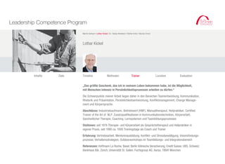 Leadership Competence Program
                           Martin Gerlach I Lothar Kickel I Dr. Tobias Reisbeck I Stefan Krötz I Nicolai Christ



                           Lothar Kickel




         Inhalte   Ziele   Timeline                      Methoden                      Trainer                    Location   Evaluation


                           „Das größte Geschenk, das ich in meinem Leben bekommen habe, ist die Möglichkeit,
                           mit Menschen intensiv in Persönlichkeitsprozessen arbeiten zu dürfen.“

                           Die Schwerpunkte meiner Arbeit liegen daher in den Bereichen Teamentwicklung, Kommunikation,
                           Rhetorik und Präsentation, Persönlichkeitsentwicklung, Konfliktmanagement, Change Manage-
                           ment und Körpersprache.

                           Abschlüsse: Industriekaufmann, Betriebswirt (HWF), Manualtherapeut, Heilpraktiker, Certified
                           Trainer of the Art of NLP. Zusatzqualifikationen in Kommunikationstechniken, Körperarbeit,
                           Ganzheitlicher Therapie, Coaching, Lernsystemen und Teambildungsprozessen

                           Stationen: seit 1976 Therapie- und Körperarbeit als Gesprächstherapeut und Heilpraktiker in
                           eigener Praxis, seit 1990 ca. 1000 Trainingstage als Coach und Trainer

                           Erfahrung: Vertriebsarbeit, Mentorenausbildung, Konflikt- und Stressbewältigung, Visionsfindungs-
                           prozesse, Verhaltensstrategien, Outdoorworkshops im Teambildungs- und Integrationsbereich

                           Referenzen: Hoffmann La Roche, Basel; Berlin Kölnische Versicherung; Credit Suisse; UBS, Schweiz;
                           Bankhaus Bär, Zürich; Universität St. Gallen; Fuchsgroup AG, Aarau; TIBAY München
 