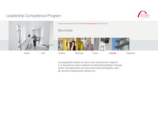 Leadership Competence Program
                           Öhningen am Bodensee I bbw im Atelier West I Intern beim Kunden I Extern im Hotel



                           Beim Kunden




         Inhalte   Ziele   Timeline                    Methoden                    Trainer                     Location   Evaluation



                           Bei ausgewählten Inhalten und wenn es dem Kundenwunsch entspricht
                           (z. B. Kennenlernen anderer Standorte bei standortübergreifenden Trainings),
                           werden Trainingseinheiten auch gerne beim Kunden durchgeführt, sofern
                           die räumlichen Gegebenheiten passend sind.
 