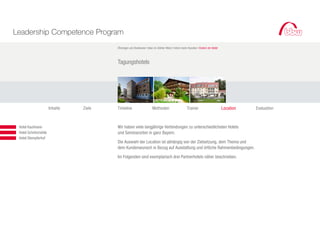 Leadership Competence Program
                                               Öhningen am Bodensee I bbw im Atelier West I Intern beim Kunden I Extern im Hotel



                                               Tagungshotels




                             Inhalte   Ziele   Timeline                    Methoden                    Trainer                     Location   Evaluation



		 	    Hotel Kaufmann                         Wir haben viele langjährige Verbindungen zu unterschiedlichsten Hotels
	 		    Hotel Schnitzmühle                     und Seminarorten in ganz Bayern.
			     Hotel Stempferhof
                                               Die Auswahl der Location ist abhängig von der Zielsetzung, dem Thema und
                                               dem Kundenwunsch in Bezug auf Ausstattung und örtliche Rahmenbedingungen.

                                               Im Folgenden sind exemplarisch drei Partnerhotels näher beschrieben.
 