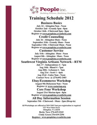 Training Schedule 2012
                      Business Basics
                July 24 - Abingdon 9am - Noon
              October 2nd - Grundy 5pm - 8pm
             October 16th - Clintwood 5pm - 8pm
           Register at www.peopleinc.eventbrite.com
                   Credit Counseling
               July 26 - Abingdon 10am - Noon
            September 11th - Grundy 10am - Noon
           September 13th - Clintwood 10am - Noon
           Register at www.peopleinc.eventbrite.com
                    Customer Service
              July 11th - Abingdon 10am - Noon
             August 8th - Abingdon 10am - Noon
           Register at www.peopleinc.eventbrite.com
Southwest Virginia Artisans Network - RTM
                July 17 - Independence 4 - 7pm
                   Aug 14th - Bland 4 - 7pm
                 Aug 20th - Lebanon 4 - 7pm
                   Aug 21st - Scott 1 - 4pm
                 Aug 23rd - Galax 9am - Noon
                Contact Neva @ (276)492-2403
           Ebay/Ecommerce Workshop
               August 9th Dickenson 9am - Noon
                Register @ www.vastartup.org
                 Core Four Workshop
                August 21st Marion 6pm - 8pm
           Register at www.peopleinc.eventbrite.com
           All Day Information Session
      September 5th - Clintwood - 10am - 2pm (Drop-in)
All Workshops are offered at NO COST but pre-registration is required
                        1217 West Main Street
                        Abingdon, VA 24210
                  Becky Nave 276-619-2243
                  Cindy Green 276-619-2294
           Register: www.peopleinc.eventbrite.com
 