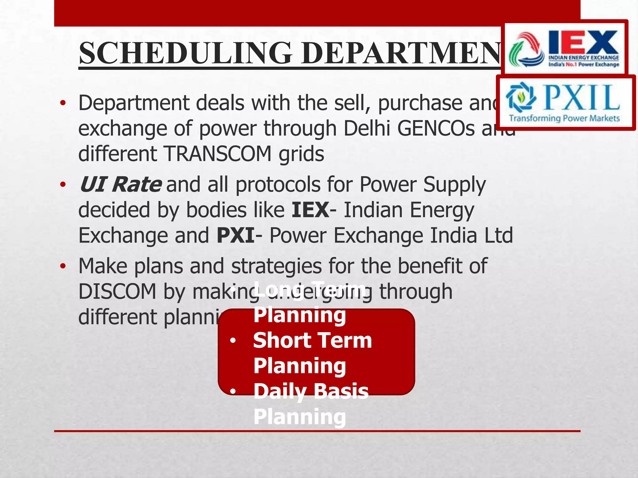 SCHEDULING DEPARTMENT
• Department deals with the sell, purchase and
  exchange of power through Delhi GENCOs and
  different TRANSCOM grids
• UI Rate and all protocols for Power Supply
  decided by bodies like IEX- Indian Energy
  Exchange and PXI- Power Exchange India Ltd
• Make plans and strategies for the benefit of
                   • Long Term
  DISCOM by making undergoing through
                     Planning
  different planning schemes as:
                   • Short Term
                     Planning
                   • Daily Basis
                     Planning
 