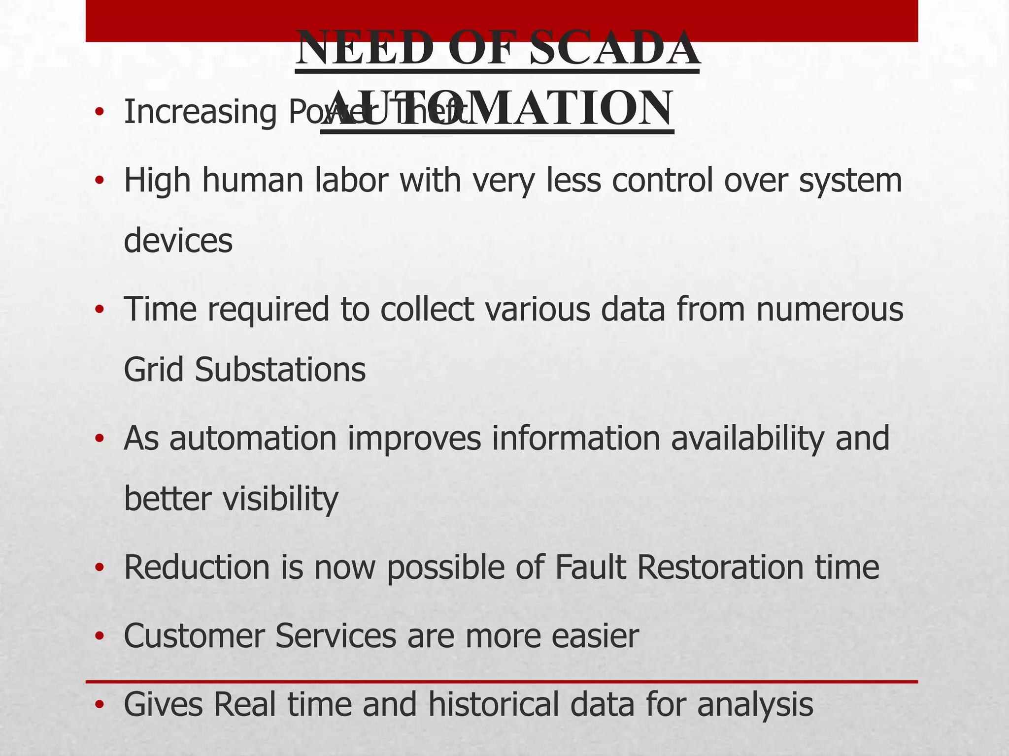 NEED OF SCADA
•   Increasing Power Theft
                 AUTOMATION
• High human labor with very less control over system
    devices

• Time required to collect various data from numerous
    Grid Substations

• As automation improves information availability and
    better visibility

• Reduction is now possible of Fault Restoration time

• Customer Services are more easier

• Gives Real time and historical data for analysis
 