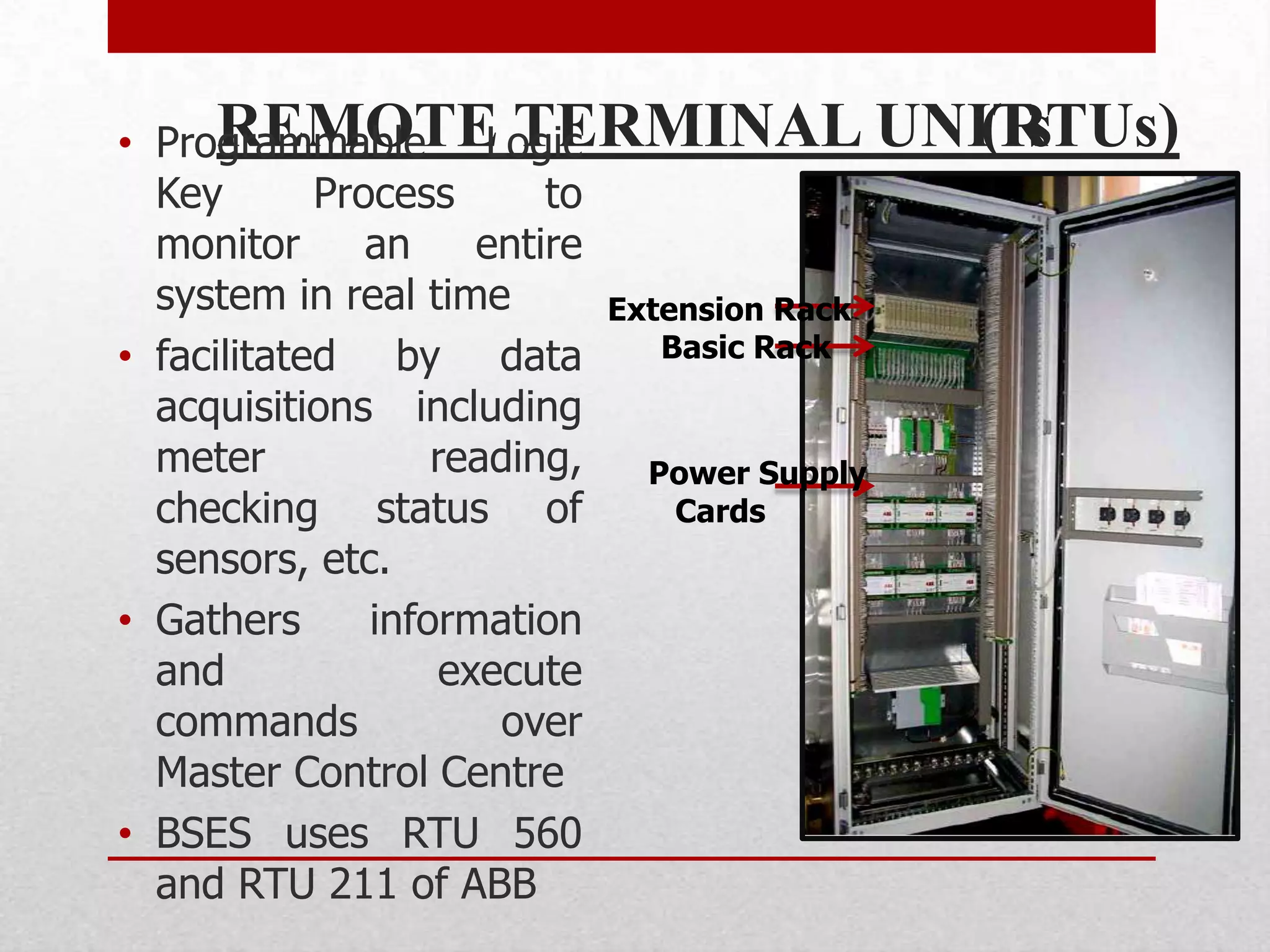 REMOTE TERMINAL UNITs
• Programmable Logic                        (RTUs)
  Key       Process       to
  monitor      an     entire
  system in real time        Extension Rack
• facilitated by data           Basic Rack
  acquisitions including
  meter            reading,    Power Supply
  checking status of             Cards
  sensors, etc.
• Gathers      information
  and               execute
  commands             over
  Master Control Centre
• BSES uses RTU 560
  and RTU 211 of ABB
 
