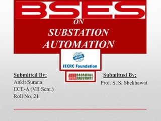 TRAINING SEMINAR
                   ON
             SUBSTATION
           AUTOMATION

Submitted By:             Submitted By:
Ankit Surana             Prof. S. S. Shekhawat
ECE-A (VII Sem.)
Roll No. 21
 