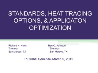 STANDARDS, HEAT TRACING
OPTIONS, & APPLICATON
OPTIMIZATION
Richard H. Hulett Ben C. Johnson
Thermon Thermon
San Marcos, TX San Marcos, TX
PES/IAS Seminar- March 5, 2012
 