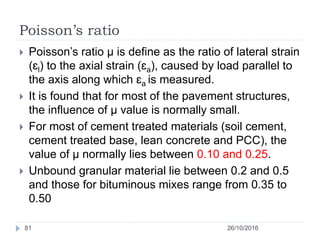 Poisson’s ratio
26/10/2016
81
 Poisson’s ratio µ is define as the ratio of lateral strain
(ɛl) to the axial strain (ɛa), caused by load parallel to
the axis along which ɛa is measured.
 It is found that for most of the pavement structures,
the influence of µ value is normally small.
 For most of cement treated materials (soil cement,
cement treated base, lean concrete and PCC), the
value of µ normally lies between 0.10 and 0.25.
 Unbound granular material lie between 0.2 and 0.5
and those for bituminous mixes range from 0.35 to
0.50
 
