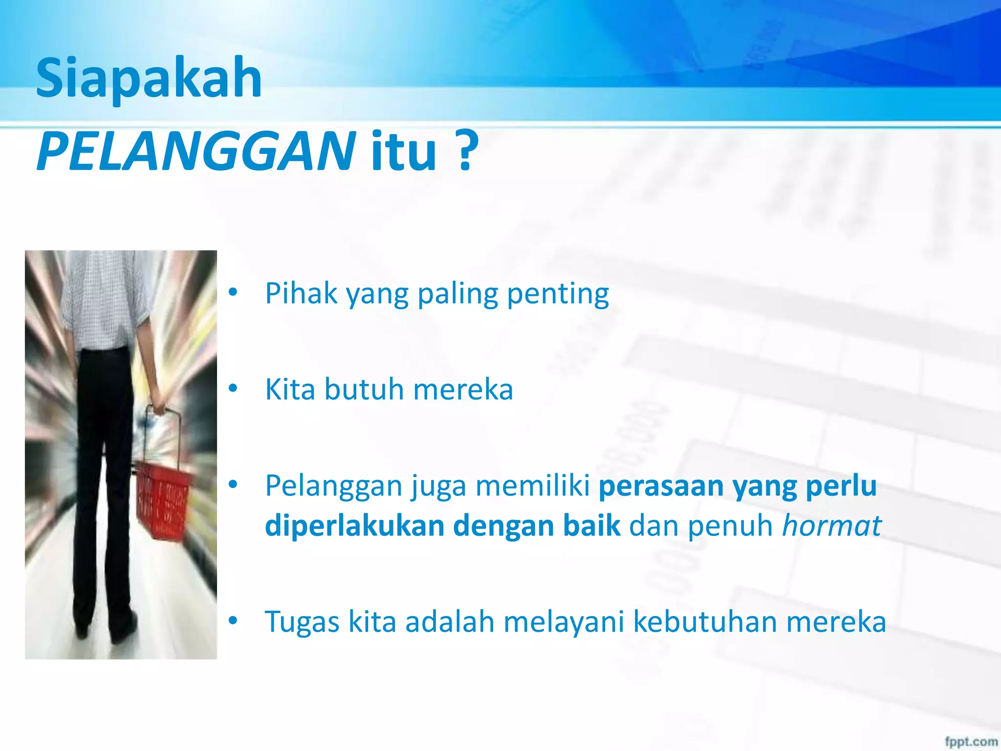 • Pihak yang paling penting
• Kita butuh mereka
• Pelanggan juga memiliki perasaan yang perlu
diperlakukan dengan baik dan penuh hormat
• Tugas kita adalah melayani kebutuhan mereka
Siapakah
PELANGGAN itu ?
 