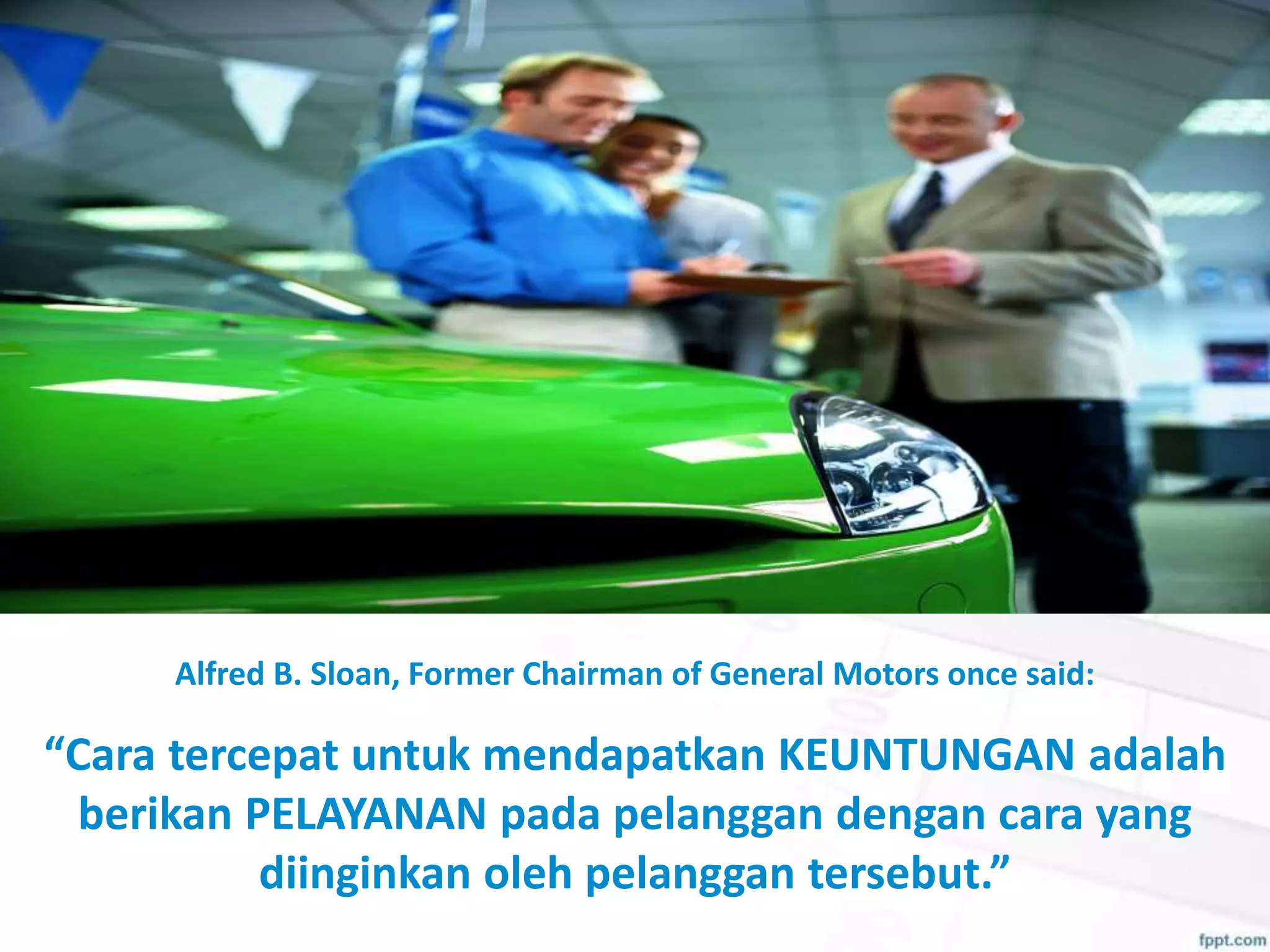 Alfred B. Sloan, Former Chairman of General Motors once said:
“Cara tercepat untuk mendapatkan KEUNTUNGAN adalah
berikan PELAYANAN pada pelanggan dengan cara yang
diinginkan oleh pelanggan tersebut.”
 