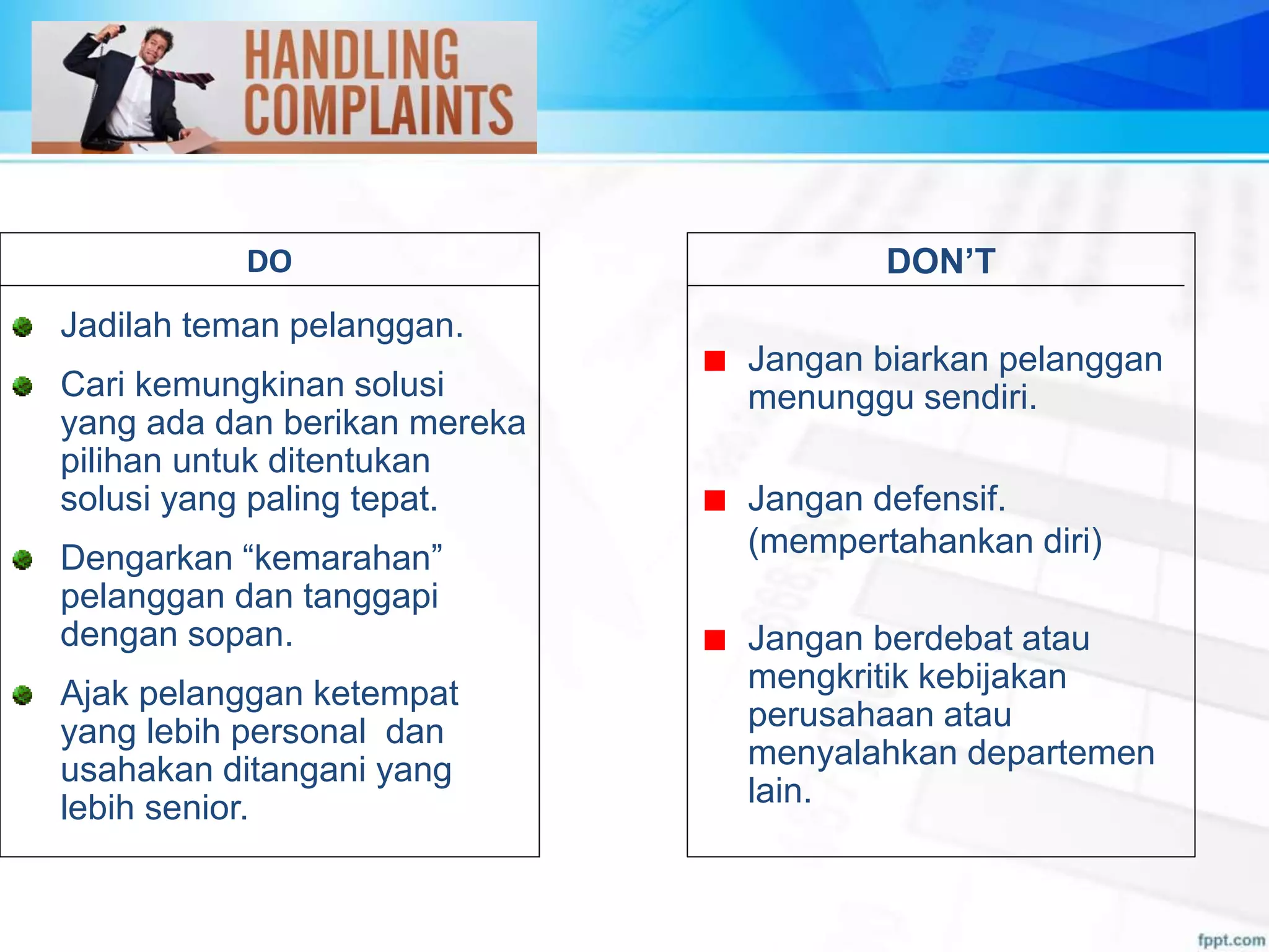 DON’T
Jangan biarkan pelanggan
menunggu sendiri.
Jangan defensif.
(mempertahankan diri)
Jangan berdebat atau
mengkritik kebijakan
perusahaan atau
menyalahkan departemen
lain.
DO
Jadilah teman pelanggan.
Cari kemungkinan solusi
yang ada dan berikan mereka
pilihan untuk ditentukan
solusi yang paling tepat.
Dengarkan “kemarahan”
pelanggan dan tanggapi
dengan sopan.
Ajak pelanggan ketempat
yang lebih personal dan
usahakan ditangani yang
lebih senior.
 