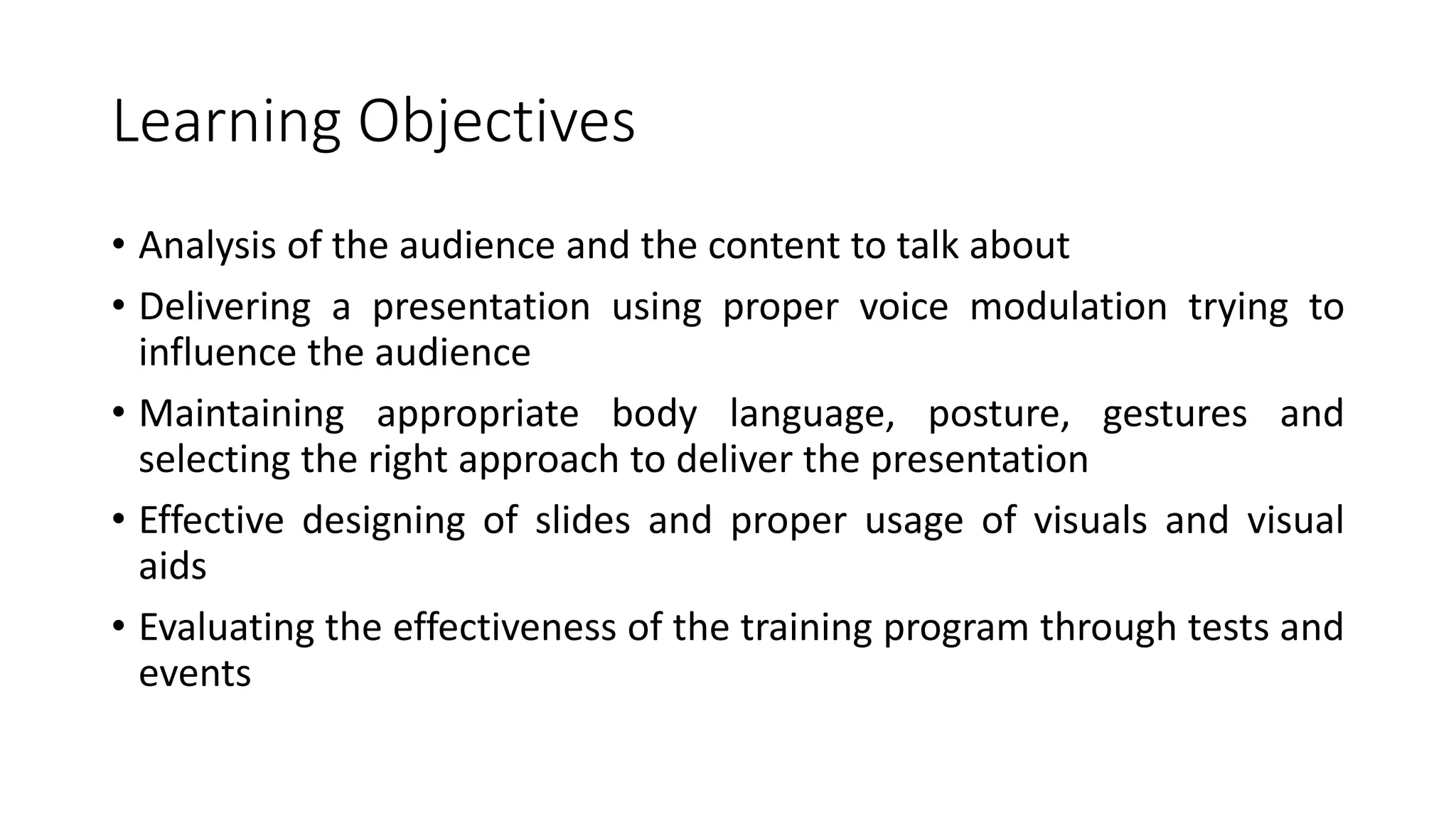 Learning Objectives 
• Analysis of the audience and the content to talk about 
• Delivering a presentation using proper voice modulation trying to 
influence the audience 
• Maintaining appropriate body language, posture, gestures and 
selecting the right approach to deliver the presentation 
• Effective designing of slides and proper usage of visuals and visual 
aids 
• Evaluating the effectiveness of the training program through tests and 
events 
 