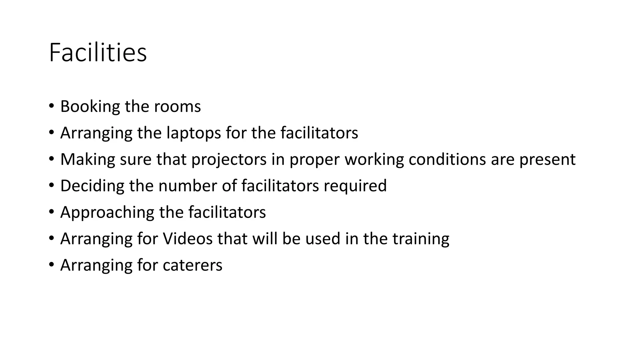 Facilities 
• Booking the rooms 
• Arranging the laptops for the facilitators 
• Making sure that projectors in proper working conditions are present 
• Deciding the number of facilitators required 
• Approaching the facilitators 
• Arranging for Videos that will be used in the training 
• Arranging for caterers 
 
