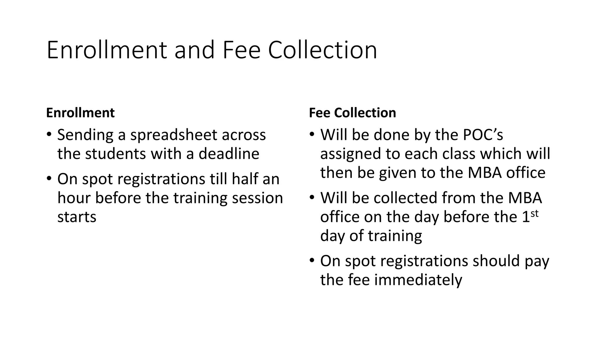 Enrollment and Fee Collection 
Enrollment 
• Sending a spreadsheet across 
the students with a deadline 
• On spot registrations till half an 
hour before the training session 
starts 
Fee Collection 
• Will be done by the POC’s 
assigned to each class which will 
then be given to the MBA office 
• Will be collected from the MBA 
office on the day before the 1st 
day of training 
• On spot registrations should pay 
the fee immediately 
 
