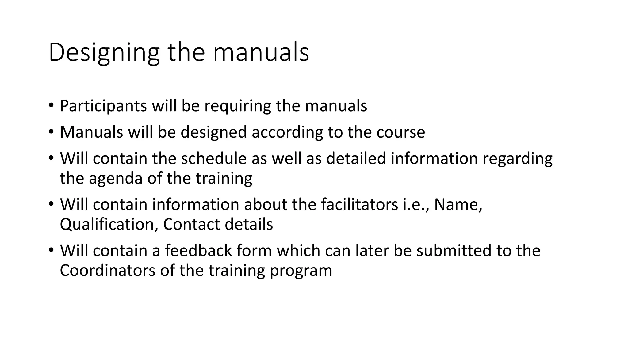Designing the manuals 
• Participants will be requiring the manuals 
• Manuals will be designed according to the course 
• Will contain the schedule as well as detailed information regarding 
the agenda of the training 
• Will contain information about the facilitators i.e., Name, 
Qualification, Contact details 
• Will contain a feedback form which can later be submitted to the 
Coordinators of the training program 
 