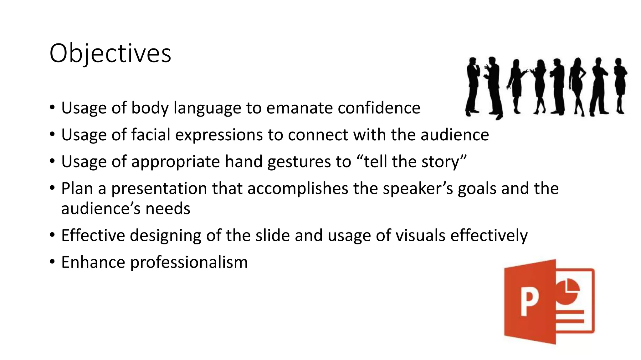 Objectives 
• Usage of body language to emanate confidence 
• Usage of facial expressions to connect with the audience 
• Usage of appropriate hand gestures to “tell the story” 
• Plan a presentation that accomplishes the speaker’s goals and the 
audience’s needs 
• Effective designing of the slide and usage of visuals effectively 
• Enhance professionalism 
 