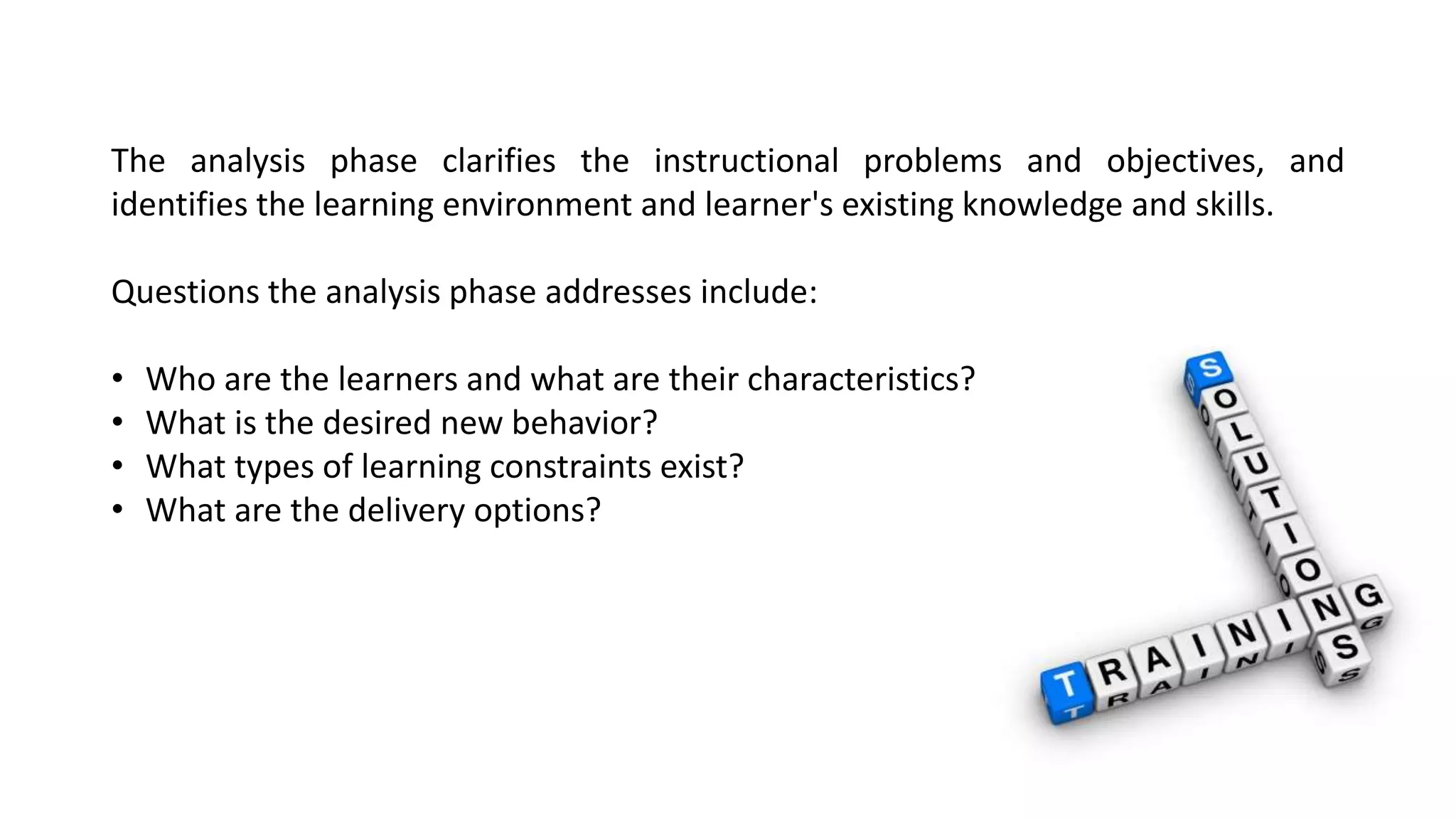 The analysis phase clarifies the instructional problems and objectives, and 
identifies the learning environment and learner's existing knowledge and skills. 
Questions the analysis phase addresses include: 
• Who are the learners and what are their characteristics? 
• What is the desired new behavior? 
• What types of learning constraints exist? 
• What are the delivery options? 
 