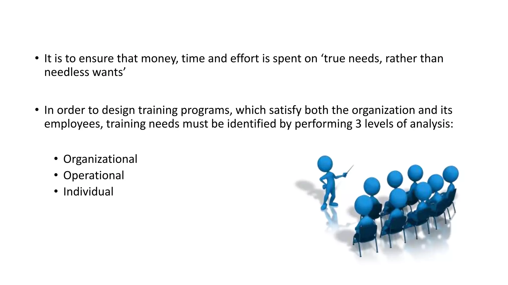 • It is to ensure that money, time and effort is spent on ‘true needs, rather than 
needless wants’ 
• In order to design training programs, which satisfy both the organization and its 
employees, training needs must be identified by performing 3 levels of analysis: 
• Organizational 
• Operational 
• Individual 
 