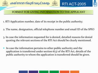 RTI ACT-2005
1. RTI Application number, date of its receipt in the public authority;
2. The name, designation, official telephone number and email ID of the SPIO
3. In case the information requested for is denied, detailed reasons for denial
quoting the relevant sections of the RTI Act should be clearly mentioned.
 In case the information pertains to other public authority and the
application is transferred under section 6(3) of the RTI Act, details of the
public authority to whom the application is transferred should be given.
FORMAT FOR GIVING INFORMATION TO THE APPLICANT
 