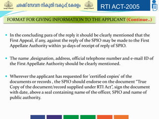 RTI ACT-2005
 In the concluding para of the reply it should be clearly mentioned that the
First Appeal, if any, against the reply of the SPIO may be made to the First
Appellate Authority within 30 days of receipt of reply of SPIO.
 The name ,designation, address, official telephone number and e-mail ID of
the First Appellate Authority should be clearly mentioned.
 Wherever the applicant has requested for 'certified copies' of the
documents or records , the SPIO should endorse on the document “True
Copy of the document/record supplied under RTI Act”, sign the document
with date, above a seal containing name of the officer, SPIO and name of
public authority.
FORMAT FOR GIVING INFORMATION TO THE APPLICANT (Continue..)
 