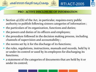 RTI ACT-2005
 Section 4(1)(b) of the Act, in particular, requires every public
authority to publish following sixteen categories of information ;
 the particulars of its organization, functions and duties;
 the powers and duties of its officers and employees;
 the procedure followed in the decision making process, including
channels of supervision and accountability ;
 the norms set by it for the discharge of its functions;
 the rules, regulations, instructions, manuals and records, held by it
or under its control or used by its employees for discharging its
functions;
 a statement of the categories of documents that are held by it or
under its control;
PRO - ACTIVE DISCLOSURE OF INFORMATION
 