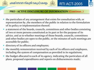RTI ACT-2005
 the particulars of any arrangement that exists for consultation with, or
representation by ,the members of the public in relation to the formulation
of its policy or implementation thereof;
 a statement of the boards, councils, committees and other bodies consisting
of two or more persons constituted as its part or for the purpose of its
advice, and as to whether meetings of those boards, councils, committees
and other bodies are open to the public, or the minutes of such meetings are
accessible for public;
 directory of its officers and employees;
 the monthly remuneration received by each of its officers and employees,
including the system of compensation as provided in its regulations;
 the budget allocated to each of its agency, indicating the particulars of all
plans, proposed expenditures and reports on disbursements made;
PRO - ACTIVE DISCLOSURE OF INFORMATION (Continue..)
 