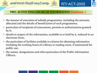 RTI ACT-2005
 the manner of execution of subsidy programmes, including the amounts
allocated and the details of beneficiaries of such programmes;
 particulars of recipients of concessions, permits or authorizations granted
by it;
 details in respect of the information, available to or held by it, reduced in an
electronic form;
 the particulars of facilities available to citizens for obtaining information
including the working hours of a library or reading room, if maintained for
public use;
 the names, designations and other particulars of the Public Information
Officers.
PRO -ACTIVE DISCLOSURE OF INFORMATION (Continue..)
 