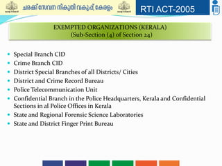 RTI ACT-2005
 Special Branch CID
 Crime Branch CID
 District Special Branches of all Districts/ Cities
 District and Crime Record Bureau
 Police Telecommunication Unit
 Confidential Branch in the Police Headquarters, Kerala and Confidential
Sections in al Police Offices in Kerala
 State and Regional Forensic Science Laboratories
 State and District Finger Print Bureau
EXEMPTED ORGANIZATIONS (KERALA)
(Sub-Section (4) of Section 24)
 