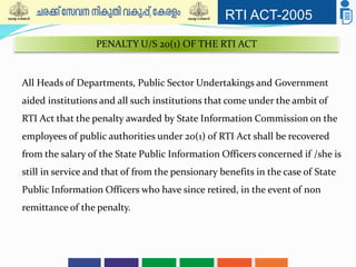 RTI ACT-2005
All Heads of Departments, Public Sector Undertakings and Government
aided institutions and all such institutions that come under the ambit of
RTI Act that the penalty awarded by State Information Commission on the
employees of public authorities under 20(1) of RTI Act shall be recovered
from the salary of the State Public Information Officers concerned if /she is
still in service and that of from the pensionary benefits in the case of State
Public Information Officers who have since retired, in the event of non
remittance of the penalty.
PENALTY U/S 20(1) OF THE RTI ACT
 