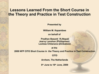 Lessons Learned From the Short Course in the Theory and Practice in Test Construction Presented by  William M. Kapambwe on behalf of  Pradhan Basanti  R.(Nepal) Jearvy Lanohan (Philippines)  Lockias Chitanana (Zimbabwe) at the  2009 NFP CITO Short Course in  the Theory and Practice in Test Construction CITO Arnhem, The Netherlands 8 th  June to 19 th  June, 2009 