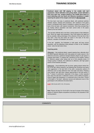 Vítor Marreco Gouveia TRAINING SESSION
2
vmarreco@hotmail.com
Positional attack with DM playing in the middle with ball
possession, lateral defenders (LD) giving depth, central defenders
(CD) more open and wingers playing in the middle (blue team) vs
zonal defending with low block and offensive transitions in depth
exploring the speed of the wingers (red team) GR+10x10+GR
The blue team must play in positional attack, with positional switches
between players, keeping ball possession, with variations of the game
center to accelerate when space is available to explore the space in the
back of the red team, with rupture movements. Once they succeed they
can finalize without opposition (red team cannot enter in the space
limited by the red markers.
The red team defends with a low block, closing spaces in their defensive
third. When the regain ball possession, they must explore the depth as
fast as possible, taking advantage of the advance of the last line of the
blue team. Once the ball enters the space in the back of the blue
defense, a situation of finalization 3x2 occurs.
In the last repetition, the finalization in both goals, will have normal
opposition, with the defenders being allowed to enter on the “forbidden
zones”, when the ball enters there.
Coaching points
Offensively – Use positional attack: support passing lines, alternate short
(to attract opposite defenders) with long passes (to create rupture in the
defensive structure), positional changes between players to get space to
progress (blue team). To explore fast transitions by the wingers, looking
for offensive passes when taking ball out of the pressing zones; to
change quickly of attitude, from defensive to offensive, with high speed
actions of the forwards (red team).
Defensively – Zonal defending with low block: getting players behind the
line of the ball, without pressure, just following ball movement and being
more aggressive in the last third of the pitch; consecutive actions of
defensive cover to keep defensive lines more tight (red team). Pressing
zone method, with high block: players approximate to the ball carrier in
the 1st
phase of construction, especially in the wings, or when opposite
team plays the ball back or defenders receive a ball of difficult reception,
trying to regain ball possession in a advanced zone of the pitch. Control
of the depth in “the back”, defensive recover and defensive cover of the
goal-keeper to the defensive line (blue team).
Load: 3x8 minutes with 2 min. of recovery.
Note: Players will play Gr+10x10+GR in the last 8 minutes of the training
session to observe players acquisitions according to the purposes of the
training session.
COMMENTS
 