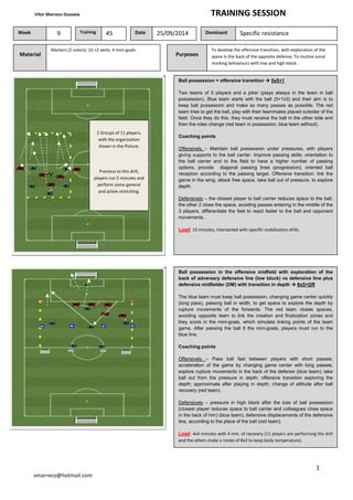 Vítor Marreco Gouveia TRAINING SESSION
1
vmarreco@hotmail.com
Material
Markers (2 colors); 10 +2 vests; 4 mini-goals.
Week 9 Training 45 Date 25/09/2014 Dominant Specific resistance
Purposes
To develop the offensive transition, with exploration of the
space in the back of the opposite defense; To routine zonal
marking behaviours with low and high block.
Ball possession + offensive transition 5x5+1
Two teams of 5 players and a joker (plays always in the team in ball
possession). Blue team starts with the ball (5+1x3) and their aim is to
keep ball possession and make as many passes as possible. The red
team tries to get the ball, play with their teammates placed outsider of the
field. Once they do this, they must receive the ball in the other side and
then the roles change (red team in possession, blue team without).
Coaching points
Offensively – Maintain ball possession under pressures, with players
giving supports to the ball carrier. Improve passing skills: orientation to
the ball carrier and to the field to have a higher number of passing
options, provide diagonal passing lines (progression), oriented ball
reception according to the passing target. Offensive transition: link the
game in the wing, attack free space, take ball out of pressure, to explore
depth.
Defensively – the closest player to ball carrier reduces space to the ball,
the other 2 close the space, avoiding passes entering in the middle of the
3 players, differentiate the feet to react faster to the ball and opponent
movements.
Load: 15 minutes, intersected with specific mobilization drills.
2 Groups of 11 players,
with the organization
shown in the Picture.
Previous to this drill,
players run 5 minutes and
perform some general
and active stretching.
Ball possession in the offensive midfield with exploration of the
back of adversary defensive line (low block) vs defensive line plus
defensive midfielder (DM) with transition in depth 6x5+GR
The blue team must keep ball possession, changing game center quickly
(long pass), passing ball in width, to get space to explore the depth by
rupture movements of the forwards. The red team closes spaces,
avoiding opposite team to link the creation and finalization zones and
they score in the mini-goals, which simulate linking points of the team
game. After passing the ball tt the mini-goals, players must run to the
blue line.
Coaching points
Offensively – Pass ball fast between players with short passes;
acceleration of the game by changing game center with long passes;
explore rupture movements in the back of the defense (blue team); take
ball out from the pressure in depth; offensive transition exploring the
depth; approximate after playing in depth; change of attitude after ball
recovery (red team).
Defensively – pressure in high block after the loss of ball possession
(closest player reduces space to ball carrier and colleagues close space
in the back of him) (blue team); defensive displacements of the defensive
line, according to the place of the ball (red team).
Load: 4x4 minutes with 4 min. of recovery (11 players are performing the drill
and the others make a rondo of 8x3 to keep body temperature).
 