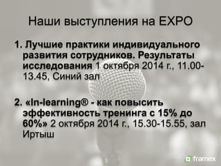 Наши выступления на EXPO
1. Лучшие практики индивидуального развития сотрудников. Результаты исследования 1 октября 2014 г., 11.00- 13.45, Синий зал 2. «In-learning® - как повысить эффективность тренинга с 15% до 60%» 2 октября 2014 г., 15.30-15.55, зал Иртыш