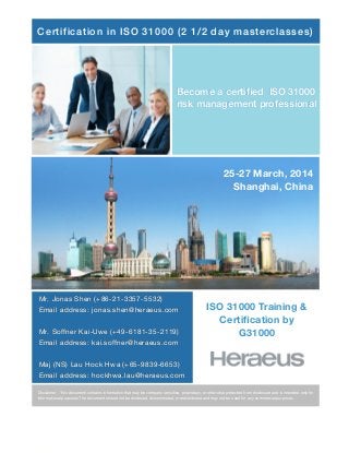 Certification in ISO 31000 (2 1/2 day masterclasses)

Become a certiﬁed ISO 31000
risk management professional

25-27 March, 2014
Shanghai, China

Mr. Jonas Shen (+86-21-3357-5532)
Email address: jonas.shen@heraeus.com
Mr. Soffner Kai-Uwe (+49-6181-35-2119)
Email address: kai.soffner@heraeus.com

ISO 31000 Training &
Certiﬁcation by
G31000

Maj (NS) Lau Hock Hwa (+65-9839-6653)
Email address: hockhwa.lau@heraeus.com
Disclaimer : This document contains information that may be company sensitive, proprietary, or otherwise protected from disclosure and is intended only for
informational purposes The document should not be disclosed, disseminated, or redistributed and may not be used for any commercial purposes

 