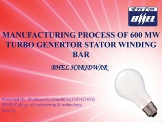 MANUFACTURING PROCESS OF 600 MW
TURBO GENERTOR STATOR WINDING
BAR
Presented By: Shubham Kulshreshtha(1301421092)
SRMS College of engineering & technology,
Bareilly
BHEL HARIDWAR
 