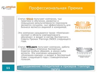 Профессиональная Премия Статус  GOLD  получают компании, чьи практики в обучении, развитии и повышении результативности персонала являются лучшими, чья эффективность для бизнеса является видимой и измеримой. Эти компании называются также «Компания-эксперт в области корпоративного обучения» и входят в состав Экспертного Совета Премии  Trainings INDEX  следующего года. Статус  WELearn   получают компании, работа СКО которых отмечена Экспертным Советом особым образом, в каком-либо аспекте. Эти компании называются «Компания-призер» и входит в Экспертный Совет следующего года с совещательным голосом. Продвижение победителей и призеров  Trainings INDEX 