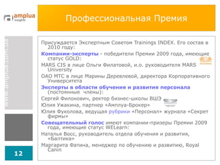 Профессиональная Премия Присуждается Экспертным Советом  Trainings INDEX.  Его состав в 2010 году: Компании-эксперты   - победители Премии 2009 года, имеющие статус  GOLD :  MARS CIS  в лице Ольги Филатовой, и.о. руководителя  MARS University ОАО МТС в лице Марины Деревлевой, директора Корпоративного Университета Эксперты в области обучения и развития персонала   (постоянные  члены): Сергей Филонович, ректор бизнес-школы ВШЭ Юлия Ужакина, партнер «Амплуа-Брокер» Юлия Фуколова, ведущая  рубрики  «Персонал» журнала «Секрет фирмы» Совещательный голос   имеют компании-призеры Премии 2009 года, имеющие статус  WELearn : Наталья Восс, руководитель отдела обучения и развития ,  «Балтика» Маргарита Фатина, менеджер по обучению и развитию,  Royal Canin 