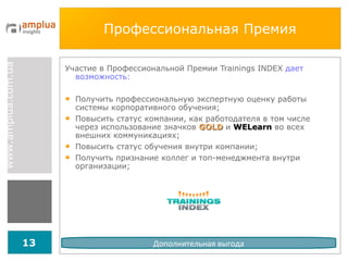 Профессиональная Премия Участие в Профессиональной Премии  Trainings INDEX   дает возможность : Получить профессиональную экспертную оценку работы системы корпоративного обучения; Повысить статус компании, как работодателя в том числе через использование значков  GOLD   и  WELearn  во всех внешних коммуникациях; Повысить статус обучения внутри компании; Получить признание коллег и топ-менеджмента внутри организации; Дополнительная выгода 