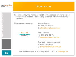 Контакты Проектная группа  Trainings INDEX`201 1   готова ответить на все возникшие вопросы по Вашему участию в бенчмаркинге и Премии. Менеджеры проекта:  Алена Лысак М:  050 41 21 651 Е:  [email_address] Анна Пихота М:  097 943 21 71 Е:  [email_address]   Дмитрий Черноморденко M: 066 574-26-76 E:  [email_address] Последние новости Trainings INDEX 2011 –  trainings.ua 
