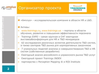 Организатор проекта «Амплуа» - исследовательская компания в области  HR  и  L&D . Активы: www.trainings.ru ,  www.trainings.ua   - порталы в области обучения, развития и повышения эффективности персонала Trainings EXPO  – самая крупная в СНГ ежегодная выставка & конференция для  HR  и  T&D  менеджеров 62 исследования различных аспектов деятельности  T&D  систем, а также секторов  T&D  рынка для корпоративных заказчиков 7 уникальных моделей анализа и совершенствования  T&D  и  HR  систем (собственные разработки) Ежегодный анализ российского и украинского рынка  T&D  услуг Ежегодный проект  Trainings INDEX партнерство с  Perception Mapping  ®  и  ROI Institute 