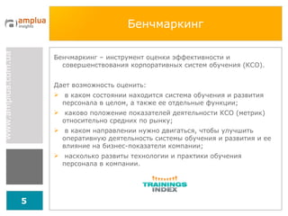 Бенчмаркинг Бенчмаркинг – инструмент оценки эффективности и совершенствования корпоративных систем обучения (К C О). Дает возможность оценить: в каком состоянии находится система обучения и развития персонала в целом, а также ее отдельные функции; каково положение показателей деятельности КСО (метрик) относительно средних по рынку; в каком направлении нужно двигаться, чтобы улучшить оперативную деятельность системы обучения и развития и ее влияние на бизнес-показатели компании; насколько развиты технологии и практики обучения персонала в компании. 