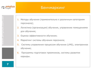 Бенчмаркинг Методы обучения (применительно к различным категориям персонала); Логистика (организация) обучения, управление помещениями для обучения; Оценка эффективности обучения; Маркетинг системы обучения персонала; Системы управления процессом обучения ( LMS ), электронное обучение; Программы подготовки преемников, системы развития карьеры. 