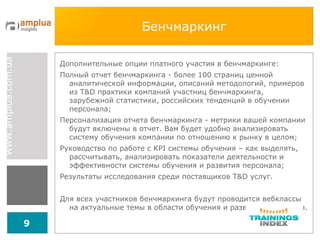 Бенчмаркинг Дополнительные опции платного участия в бенчмаркинге: Полный отчет бенчмаркинга - более 100 страниц ценной аналитической информации, описаний методологий, примеров из T&D практики компаний участниц бенчмаркинга, зарубежной статистики, российских тенденций в обучении персонала; Персонализация отчета бенчмаркинга - метрики вашей компании будут включены в отчет. Вам будет удобно анализировать систему обучения компании по отношению к рынку в целом; Руководство по работе с  KPI  системы обучения – как выделять, рассчитывать, анализировать показатели деятельности и эффективности системы обучения и развития персонала; Результаты исследования среди поставщиков T&D услуг. Для всех участников бенчмаркинга будут проводится вебклассы на актуальные темы в области обучения и развития персонала. 